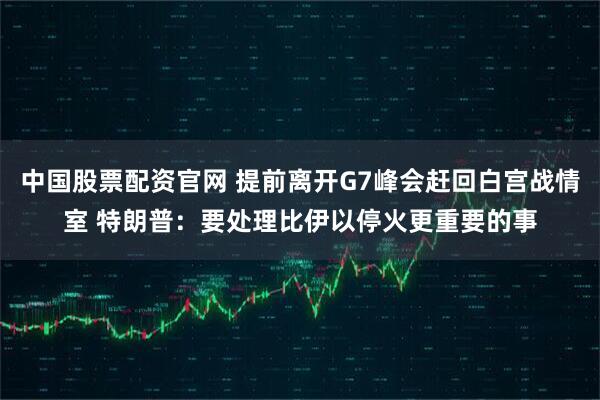 中国股票配资官网 提前离开G7峰会赶回白宫战情室 特朗普：要处理比伊以停火更重要的事