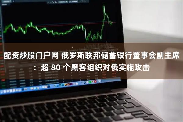 配资炒股门户网 俄罗斯联邦储蓄银行董事会副主席：超 80 个黑客组织对俄实施攻击
