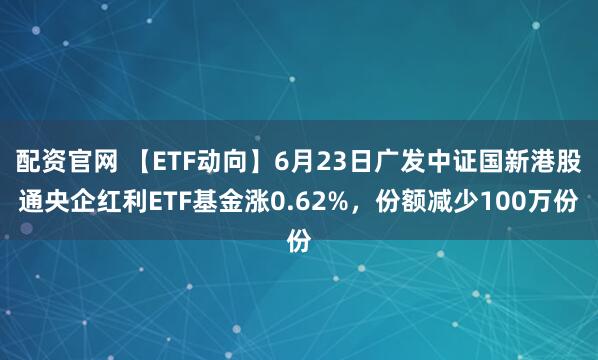 配资官网 【ETF动向】6月23日广发中证国新港股通央企红利ETF基金涨0.62%，份额减少100万份