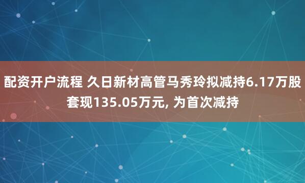 配资开户流程 久日新材高管马秀玲拟减持6.17万股套现135.05万元, 为首次减持